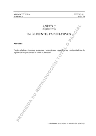 NORMA TÉCNICA NTP 205.011
PERUANA 17 de 20
© INDECOPI 2014 – Todos los derechos son reservados
ANEXO C
(NORMATIVO)
INGREDIENTES FACULTATIVOS
Nutrientes
Pueden añadirse vitaminas, minerales y aminoácidos específicos de conformidad con la
legislación del país en que se vende el producto.
 