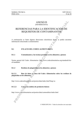 NORMA TÉCNICA NTP 205.011
PERUANA 18 de 20
© INDECOPI 2014 – Todos los derechos son reservados
ANEXO D
(INFORMATIVO)
REFERENCIAS PARA LA IDENTIFICACIÓN DE
REQUISITOS DE CONTAMINANTES
A continuación se listan algunos direcciones electrónicas donde se podría encontrar
información relacionada a contaminantes:
D.1 ENLACES DEL CODEX ALIMENTARIUS:
D.1.1 Contaminantes y las toxinas presentes en los alimentos y piensos
Norma general del Codex Alimentarius: http://www.codexalimentarius.org/standards/list-
of-standards/
D.1.2 Residuos de plaguicidas en los alimentos y piensos
D.1.2.1 Base de datos en línea del Codex Alimentarius sobre los residuos de
plaguicidas en los alimentos
http://www.codexalimentarius.net/pestres/data/index.html?lang=es
D.1.2.2 Categorías (índice) de productos básicos
http://www.codexalimentarius.net/pestres/data/commodities/index.html
 