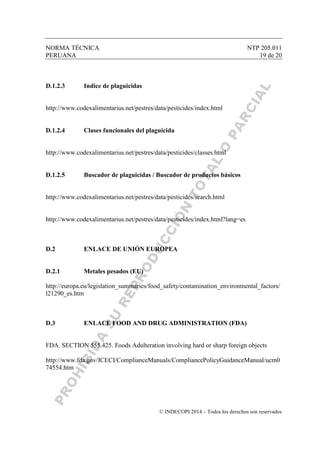 NORMA TÉCNICA NTP 205.011
PERUANA 19 de 20
© INDECOPI 2014 – Todos los derechos son reservados
D.1.2.3 Indice de plaguicidas
http://www.codexalimentarius.net/pestres/data/pesticides/index.html
D.1.2.4 Clases funcionales del plaguicida
http://www.codexalimentarius.net/pestres/data/pesticides/classes.html
D.1.2.5 Buscador de plaguicidas / Buscador de productos básicos
http://www.codexalimentarius.net/pestres/data/pesticides/search.html
http://www.codexalimentarius.net/pestres/data/pesticides/index.html?lang=es
D.2 ENLACE DE UNIÓN EUROPEA
D.2.1 Metales pesados (EU)
http://europa.eu/legislation_summaries/food_safety/contamination_environmental_factors/
l21290_es.htm
D.3 ENLACE FOOD AND DRUG ADMINISTRATION (FDA)
FDA. SECTION 555.425. Foods Adulteration involving hard or sharp foreign objects
http://www.fda.gov/ICECI/ComplianceManuals/CompliancePolicyGuidanceManual/ucm0
74554.htm
 