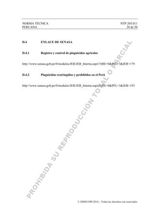 NORMA TÉCNICA NTP 205.011
PERUANA 20 de 20
© INDECOPI 2014 – Todos los derechos son reservados
D.4 ENLACE DE SENASA
D.4.1 Registro y control de plaguicidas agrícolas
http://www.senasa.gob.pe/0/modulos/JER/JER_Interna.aspx?ARE=0&PFL=3&JER=179
D.4.2 Plaguicidas restringidos y prohibidos en el Perú
http://www.senasa.gob.pe/0/modulos/JER/JER_Interna.aspx?ARE=0&PFL=3&JER=193
 