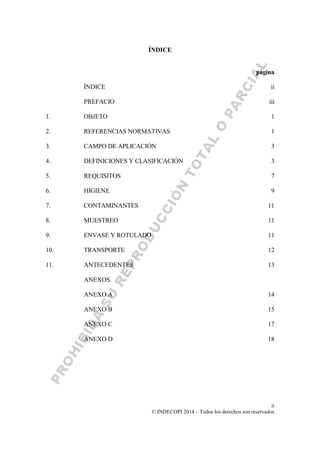 ii
© INDECOPI 2014 – Todos los derechos son reservados
ÍNDICE
página
ÍNDICE ii
PREFACIO iii
1. OBJETO 1
2. REFERENCIAS NORMATIVAS 1
3. CAMPO DE APLICACIÓN 3
4. DEFINICIONES Y CLASIFICACIÓN 3
5. REQUISITOS 7
6. HIGIENE 9
7. CONTAMINANTES 11
8. MUESTREO 11
9. ENVASE Y ROTULADO 11
10. TRANSPORTE 12
11. ANTECEDENTES 13
ANEXOS
ANEXO A 14
ANEXO B 15
ANEXO C 17
ANEXO D 18
 