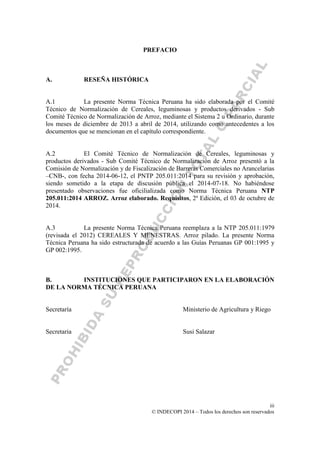 iii
© INDECOPI 2014 – Todos los derechos son reservados
PREFACIO
A. RESEÑA HISTÓRICA
A.1 La presente Norma Técnica Peruana ha sido elaborada por el Comité
Técnico de Normalización de Cereales, leguminosas y productos derivados - Sub
Comité Técnico de Normalización de Arroz, mediante el Sistema 2 u Ordinario, durante
los meses de diciembre de 2013 a abril de 2014, utilizando como antecedentes a los
documentos que se mencionan en el capítulo correspondiente.
A.2 El Comité Técnico de Normalización de Cereales, leguminosas y
productos derivados - Sub Comité Técnico de Normalización de Arroz presentó a la
Comisión de Normalización y de Fiscalización de Barreras Comerciales no Arancelarias
–CNB-, con fecha 2014-06-12, el PNTP 205.011:2014 para su revisión y aprobación,
siendo sometido a la etapa de discusión pública el 2014-07-18. No habiéndose
presentado observaciones fue oficilializada como Norma Técnica Peruana NTP
205.011:2014 ARROZ. Arroz elaborado. Requisitos, 2a
Edición, el 03 de octubre de
2014.
A.3 La presente Norma Técnica Peruana reemplaza a la NTP 205.011:1979
(revisada el 2012) CEREALES Y MENESTRAS. Arroz pilado. La presente Norma
Técnica Peruana ha sido estructurada de acuerdo a las Guías Peruanas GP 001:1995 y
GP 002:1995.
B. INSTITUCIONES QUE PARTICIPARON EN LA ELABORACIÓN
DE LA NORMA TÉCNICA PERUANA
Secretaría Ministerio de Agricultura y Riego
Secretaria Susi Salazar
 