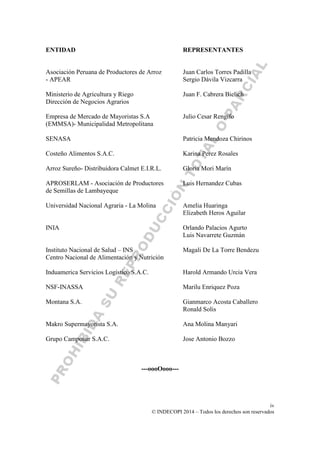 iv
© INDECOPI 2014 – Todos los derechos son reservados
ENTIDAD REPRESENTANTES
Asociación Peruana de Productores de Arroz Juan Carlos Torres Padilla
- APEAR Sergio Dávila Vizcarra
Ministerio de Agricultura y Riego Juan F. Cabrera Bielich
Dirección de Negocios Agrarios
Empresa de Mercado de Mayoristas S.A Julio Cesar Rengifo
(EMMSA)- Municipalidad Metropolitana
SENASA Patricia Mendoza Chirinos
Costeño Alimentos S.A.C. Karina Perez Rosales
Arroz Sureño- Distribuidora Calmet E.I.R.L. Gloria Mori Marín
APROSERLAM - Asociación de Productores Luis Hernandez Cubas
de Semillas de Lambayeque
Universidad Nacional Agraria - La Molina Amelia Huaringa
Elizabeth Heros Aguilar
INIA Orlando Palacios Agurto
Luis Navarrete Guzmán
Instituto Nacional de Salud – INS Magali De La Torre Bendezu
Centro Nacional de Alimentación y Nutrición
Induamerica Servicios Logístico S.A.C. Harold Armando Urcia Vera
NSF-INASSA Marilu Enriquez Poza
Montana S.A. Gianmarco Acosta Caballero
Ronald Solis
Makro Supermayorista S.A. Ana Molina Manyari
Grupo Camposur S.A.C. Jose Antonio Bozzo
---oooOooo---
 