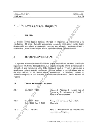 NORMA TÉCNICA NTP 205.011
PERUANA 1 de 20
© INDECOPI 2014 – Todos los derechos son reservados
ARROZ. Arroz elaborado. Requisitos
1. OBJETO
La presente Norma Técnica Peruana establece los requisitos, la terminología y la
clasificación del arroz elaborado comúnmente conocido como arroz blanco (arroz
descascarado, arroz pilado, arroz ceroso o glutinoso, arroz glaseado y arroz parbolizado) y
arroz marrón (brown rice) o integral para su comercialización y consumo humano.
2. REFERENCIAS NORMATIVAS
Las siguientes normas contienen disposiciones que al ser citadas en este texto, constituyen
requisitos de esta Norma Técnica Peruana. Las ediciones indicadas estaban en vigencia en el
momento de esta publicación. Como toda Norma está sujeta a revisión se recomienda a
aquellos que realicen acuerdos con base en ellas, que analicen la conveniencia de usar las
ediciones recientes de las normas citadas seguidamente. El Organismo Peruano de
Normalización posee, en todo momento, la información de las Normas Técnicas Peruanas en
vigencia.
2.1 Normas Técnicas Internacionales
2.1.1 CAC/RCP 47:2001 Código de Prácticas de Higiene para el
Transporte de Alimentos a Granel y
Alimentos Semienvasados
2.1.2 CAC/RCP 1-1969 Principios Generales de Higiene de los
Em. 1:1999. Rev. 2: 2003 Alimentos
2.1.3 ISO 11746:2012 Arroz – Determinación de características
biométricas de los granos
 