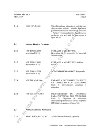 NORMA TÉCNICA NTP 205.011
PERUANA 2 de 20
© INDECOPI 2014 – Todos los derechos son reservados
2.1.4 ISO 21527-2:2008 Microbiología de alimentos y material para
alimentación animal. Método horizontal
para la ennumeración de mohos y levaduras
– Parte 2: Técnica del conteo de colonias en
productos con actividad de agua menor o
igual a 0.95.
2.2 Normas Técnicas Peruanas
2.2.1 NTP 205.002:1979 CEREALES Y MENESTRAS.
(revisada el 2011) Determinación del contenido de humedad.
Método usual
2.2.2 NTP 205.029:1981 CEREALES Y MENESTRAS. Análisis
(revisada el 2011) físico
2.2.3 NTP 209.038:2009 ALIMENTOS ENVASADOS. Etiquetado
(revisada el 2014)
2.2.4 NTP 399.163-1:2004 ENVASES Y ACCESORIOS PLÁSTICOS
EN CONTACTO CON ALIMENTOS.
Parte 1: Disposiciones generales y
requisitos
2.2.5 NTP ISO 2859-1:2013 PROCEDIMIENTO DE MUESTREO
PARA INSPECCIÓN POR ATRIBUTOS.
Parte 1: Esquemas de muestreos
clasificados por límites de calidad aceptable
(LCA) para inspección lote por lote
2.3 Norma Técnica de Asociación
2.3.1 AOAC 975.36, Ed. 19, 2012 Aflatoxinas en alimentos y piensos
 