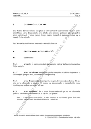 NORMA TÉCNICA NTP 205.011
PERUANA 3 de 20
© INDECOPI 2014 – Todos los derechos son reservados
3. CAMPO DE APLICACIÓN
Esta Norma Técnica Peruana se aplica al arroz elaborado comúnmente conocido como
arroz blanco (arroz descascarado, arroz pilado, arroz ceroso o glutinoso, arroz glaseado y
arroz parbolizado) y arroz marrón (brown rice) o integral de cualquier cultivar de la
especie Oriza sativa L.
Esta Norma Técnica Peruana no se aplica a semilla de arroz.
4. DEFINICIONES Y CLASIFICACIÓN
4.1 Definiciones
4.1.1 arroz: Es el grano procedente de cualquier cultivar de la especie gramínea
Oriza sativa L.
4.1.2 arroz con cáscara: es el grano que ha mantenido su cáscara después de la
cosecha (por ejemplo: trilla, cosechadora u otro proceso).
4.1.3 arroz descascarado: (arroz pardo, integral, brown rice) es el arroz del que
sólo se ha eliminado la cáscara. El proceso de descascarado y manipulación puede
ocasionar una pérdida parcial del salvado.
4.1.4 arroz elaborado1
: Es el arroz descascarado del que se han eliminado,
parcial o totalmente, por elaboración, el salvado y el germen.
NOTA: En los requisitos de la Tabla 2, el arroz elaborado en sus diferentes grados podrá tener
diferentes grados de lustre dependiendo del proceso. Pudiendo ser:
1
A nivel nacional el arroz elaborado (arroz blanco) es denominado comunmente arroz pilado.
 