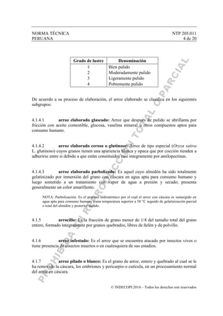 NORMA TÉCNICA NTP 205.011
PERUANA 4 de 20
© INDECOPI 2014 – Todos los derechos son reservados
Grado de lustre Denominación
1 Bien pulido
2 Moderadamente pulido
3 Ligeramente pulido
4 Pobremente pulido
De acuerdo a su proceso de elaboración, el arroz elaborado se clasifica en los siguientes
subgrupos:
4.1.4.1 arroz elaborado glaseado: Arroz que después de pulido se abrillanta por
fricción con aceite comestible, glucosa, vaselina mineral u otros compuestos aptos para
consumo humano.
4.1.4.2 arroz elaborado ceroso o glutinoso: Arroz de tipo especial (Oryza sativa
L. glutinoso) cuyos granos tienen una apariencia blanca y opaca que por cocción tienden a
adherirse entre si debido a que están constituidos casi integramente por amilopectinas.
4.1.4.3 arroz elaborado parbolizado: Es aquel cuyo almidón ha sido totalmente
gelatinizado por inmersión del grano con cáscara en agua apta para consumo humano y
luego sometido a un tratamiento con vapor de agua a presión y secado; presenta
generalmente un color amarillento.
NOTA: Parbolización: Es el proceso hidrotérmico por el cual el arroz con cáscara es sumergido en
agua apta para consumo humano a una temperatura superior a 58 °C seguido de gelatinización parcial
o total del almidón y posterior secado.
4.1.5 arrocillo: Es la fracción de grano menor de 1/4 del tamaño total del grano
entero, formado íntegramente por granos quebrados, libres de ñelén y de polvillo.
4.1.6 arroz infestado: Es el arroz que se encuentra atacado por insectos vivos o
tiene presencia de insectos muertos o en cualesquiera de sus estadios.
4.1.7 arroz pilado o blanco: Es el grano de arroz, entero y quebrado al cual se le
ha removido la cáscara, los embriones y pericarpio o cutícula, en un procesamiento normal
del arroz en cáscara.
 