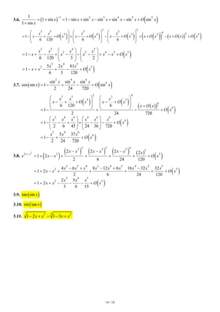14 / 18
3.6. ( ) ( )
1 2 3 4 5 5
1
1 sin 1 sin sin sin sin sin sin
1 sin
x x x x x x O x
x
−
= + = − + − + − +
+
( ) ( ) ( ) ( )
( ) ( )
( ) ( )
2 3
3 5 3 3 4 5
5 4 3 2 5
1
6 120 6 6
x x x x
x O x x O x x O x x O x x O x O x
     
     
= − − + + + − + − − + + + − + +
     
     
( )
( )
3 5 4 5
2 3 4 5 5
3 4 5
2 5
1
6 120 3 2
5 2 61
1
6 3 120
x x x x
x x x x x O x
x x x
x x O x
   
= − + − + − − − + − +
   
   
   
= − + − + − +
3.7. ( ) ( )
2 4 6
6
sin sin sin
cos sin 1 sin
2 24 720
x x x
x O x
= − + − +
( ) ( ) ( )
( )
( )
( )
( )
2 4
3 5 3
5 3
6
6
2 4 6 4 6 6
6
2 4 6
6
6 120 6
1
2 24 720
1
2 6 45 24 36 720
5 37
1
2 24 720
x x x
x O x x O x
x O x
O x
x x x x x x
O x
x x x
O x
   
− + + − +
   
    +
   
= − + − +
   
= − − + + − − +
   
   
   
= − + − +
3.8. ( )
( ) ( ) ( ) ( )
( )
2
2 3 4
2 2 2 5
2 5
2 2 2 2
1 2
2 6 24 120
x x
x x x x x x x
e x x O x
 −
− − −
= + − + + + + +
( )
( )
2 3 4 3 4 5 4 5 5
2 5
3 4 5
2 5
4 6 8 12 6 16 32 32
1 2
2 6 24 120
2 5
1 2
3 6 15
x x x x x x x x x
x x O x
x x x
x x O x
− + − + −
= + − + + + + +
= + + − − − +
3.9. ( )
tan sin x
3.10. ( )
sin tan x
3.11.
3 2
3
1 2 1 3
x x x x
− + − − +
 