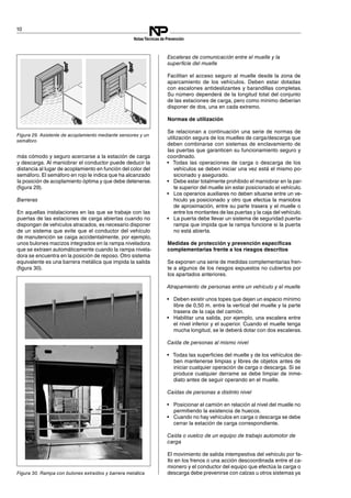 10
NotasTécnicas de Prevención
más cómodo y seguro acercarse a la estación de carga
y descarga. Al maniobrar el conductor puede deducir la
distancia al lugar de acoplamiento en función del color del
semáforo. El semáforo en rojo le indica que ha alcanzado
la posición de acoplamiento óptima y que debe detenerse.
(figura 29).
Figura 29. Asistente de acoplamiento mediante sensores y un
semáforo
Barreras
En aquellas instalaciones en las que se trabaje con las
puertas de las estaciones de carga abiertas cuando no
dispongan de vehículos atracados, es necesario disponer
de un sistema que evite que el conductor del vehículo
de manutención se caiga accidentalmente, por ejemplo,
unos bulones macizos integrados en la rampa niveladora
que se extraen automáticamente cuando la rampa nivela­
dora se encuentra en la posición de reposo. Otro sistema
equivalente es una barrera metálica que impida la salida
(figura 30).
Figura 30. Rampa con bulones extraídos y barrera metálica
Escaleras de comunicación entre el muelle y la
superficie del muelle
Facilitan el acceso seguro al muelle desde la zona de
aparcamiento de los vehículos. Deben estar dotadas
con escalones antideslizantes y barandillas completas.
Su número dependerá de la longitud total del conjunto
de las estaciones de carga, pero como mínimo deberían
disponer de dos, una en cada extremo.
Normas de utilización
Se relacionan a continuación una serie de normas de
utilización segura de los muelles de carga/descarga que
deben combinarse con sistemas de enclavamiento de
las puertas que garanticen su funcionamiento seguro y
coordinado.
•	 Todas las operaciones de carga o descarga de los
vehículos se deben iniciar una vez está el mismo po­
sicionado y asegurado.
•	 Debe estar totalmente prohibido el maniobrar en la par­
te superior del muelle sin estar posicionado el vehículo.
•	 Los operarios auxiliares no deben situarse entre un ve­
hiculo ya posicionado y otro que efectúa la maniobra
de aproximación, entre su parte trasera y el muelle o
entre los montantes de las puertas y la caja del vehículo.
•	 La puerta debe llevar un sistema de seguridad puerta-
rampa que impida que la rampa funcione si la puerta
no está abierta.
Medidas de protección y prevención específicas
complementarias frente a los riesgos descritos
Se exponen una serie de medidas complementarias fren­
te a algunos de los riesgos expuestos no cubiertos por
los apartados anteriores.
Atrapamiento de personas entre un vehículo y el muelle
•	 Deben existir unos topes que dejen un espacio mínimo
libre de 0,50 m. entre la vertical del muelle y la parte
trasera de la caja del camión.
•	 Habilitar una salida, por ejemplo, una escalera entre
el nivel inferior y el superior. Cuando el muelle tenga
mucha longitud, se le deberá dotar con dos escaleras.
Caída de personas al mismo nivel
•	 Todas las superficies del muelle y de los vehículos de­
ben mantenerse limpias y libres de objetos antes de
iniciar cualquier operación de carga o descarga. Si se
produce cualquier derrame se debe limpiar de inme­
diato antes de seguir operando en el muelle.
Caídas de personas a distinto nivel
•	 Posicionar el camión en relación al nivel del muelle no
permitiendo la existencia de huecos.
•	 Cuando no hay vehículos en carga o descarga se debe
cerrar la estación de carga correspondiente.
Caída o vuelco de un equipo de trabajo automotor de
carga
El movimiento de salida intempestiva del vehículo por fa­
llo en los frenos o una acción descoordinada entre el ca­
mionero y el conductor del equipo que efectúa la carga o
descarga debe prevenirse con calzas u otros sistemas ya
 