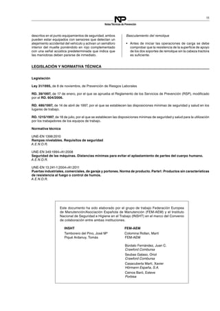 11
NotasTécnicas de Prevención
descritos en el punto equipamientos de seguridad; ambos
pueden estar equipados con sensores que detectan un
alejamiento accidental del vehículo y activan un semáforo
interior del muelle poniéndolo en rojo complementado
con una señal acústica predeterminada que indica que
las maniobras deben pararse de inmediato.
Basculamiento del remolque
•	 Antes de iniciar las operaciones de carga se debe
comprobar que la resistencia de la superficie de apoyo
de los dos soportes de remolque sin la cabeza tractora
es suficiente.
LEGISLACIÓN Y NORMATIVA TÉCNICA

Legislación
Ley 31/1995, de 8 de noviembre, de Prevención de Riesgos Laborales
RD. 39/1997, de 17 de enero, por el que se aprueba el Reglamento de los Servicios de Prevención (RSP), modificado
por el RD. 604/2006.
RD. 486/1997, de 14 de abril de 1997, por el que se establecen las disposiciones mínimas de seguridad y salud en los
lugares de trabajo.
RD. 1215/1997, de 18 de julio, por el que se establecen las disposiciones mínimas de seguridad y salud para la utilización
por los trabajadores de los equipos de trabajo.
Normativa técnica
UNE-EN 1398:2010
Rampas nivelables. Requisitos de seguridad
A.E.N.O.R.
UNE-EN 349:1994+A1:2008
Seguridad de las máquinas. Distancias mínimas para evitar el aplastamiento de partes del cuerpo humano.
A.E.N.O.R.
UNE-EN 13.241-1:2004+A1:2011
Puertas industriales, comerciales, de garaje y portones. Norma de producto. Parte1: Productos sin características
de resistencia al fuego o control de humos.
A.E.N.O.R.
Este documento ha sido elaborado por el grupo de trabajo Federación Europea
de Manutención/Asociación Española de Manutención (FEM-AEM) y el Instituto
Nacional de Seguridad e Higiene en el Trabajo (INSHT) en el marco del Convenio
de colaboración entre ambas instituciones.
INSHT
Tamborero del Pino, José Mª
Piqué Ardanuy, Tomás
FEM-AEM
Colomina Rollan, Martí
FEM-AEM
Búrdalo Fernández, Juan C.
Crawford Combursa
Seubas Galaso, Oriol
Crawford Combursa
Casacuberta Martí, Xavier
Hörmann España, S.A.
Ceinos Baró, Esteve
Porbisa
 