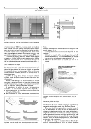 4000
± 30001)
≥ 3000 ≥ 3000
± 30001)
2750
1.400 mm
4.000 mm
Tolva de carga
Patio o zona
de carga
Interior de
la nave
Foso
máquina
EJEMPLO DE CÁLCULO PARA UN CAMIÓN CON
SISTEMA DE ACOPLAMIENTO CORTO
Tramo recto:
Longitud del camión: 18000 mm ➞ 18 m de tramo recto
Tramo con inclinación:
Alto de la calzada y de la rampa: 1250 mm
Drenaje (1% entramo recto): 180 mm
= Diferencia de altura (1250 mm + 180 mm) 1430 mm
1430 mm de diferencia de altura / 7% de inclinación máx.
= 20429 mm
➞ 20,5 m de tramo con 7% de inclinación
➞ Largo total de la tolva de carga: 37,286 m
4
NotasTécnicas de Prevención
una distancia de 4000 mm. medida desde la mitad de
cada puerta, para que puedan abrir las puertas incluso
para camiones muy anchos. De esta forma hay también
suficiente espacio para un abrigo de muelle. De la mitad
de la puerta exterior hasta la esquina del edificio o una
pared intermedia se requiere una distancia de 2750 mm.
La puerta de carga y descarga debería tener una an­
chura entre 2500 a 3000 mm. y una altura entre 3000 a
3600 mm., dependiendo de las necesidades. Hay que te­
ner en cuenta las medidas del abrigo de muelle (figura 7).
Figura 7. Distancias entre las estaciones de carga y descarga
Tolva o embudo de carga
En el caso en que el suelo de la nave se encuentre por
debajo de la superficie de carga del camión, se requiere
la instalación de una tolva de carga. Si las condiciones
constructivas lo permiten, también se puede elevar el
suelo de la nave.
La tolva de carga debe ofrecer el espacio suficien­
te para poder acoplar el vehículo en línea recta sin
dificultades.
Para la salida del agua es recomendable una inclina­
ción de 1 % en el tramo recto en dirección al pliegue. De
esta forma se evita que el agua retenida sobre el camión
fluya en dirección al abrigo de muelle (figura 8).
Figura 8. Tolva de carga. Vista general y tipos de secciones
El largo óptimo de la tolva de carga – sin espacio de
maniobra – se calcula de la siguiente forma (figura 9):
Figura 9. Ejemplo de cálculo de la longitud de una tolva de
carga
•	 Aproximadamente 18 m de tramo recto en función de
la longitud del camión.
•	 Adicionalmente un tramo determinado con inclinación.
Nota:

Existen camiones con remolque con una longitud que

puede llegar a 25 m. 

La longitud del tramo con inclinación depende de dos
factores:
•	 Vehículo: La mayoría de los vehículos permiten una incli­
nación de hasta 10 %. En caso de sistemas de acopla­
miento cortos, la inclinación máxima es del 7 %.
•	 Diferencia de altura entre la calzada y el alto de la
rampa.
Altura del punto de carga
La diferencia de altura entre la rampa y la superficie de
carga del camión debe ser lo más pequeña posible.
En el caso ideal, la rampa se debe encontrar por enci­
ma de la superficie de carga del tipo de vehículo que la
utilice con más frecuencia. De este modo se obtiene un
ángulo de inclinación favorable y se evita que los camio­
nes se desvíen de los topes. En caso de transportes mix­
tos, es decir con alturas de superficie de carga distintas,
se debe elegir un alto de rampa promedio, orientándose
en los altos más frecuentes.
Si la tolva de carga no puede realizarse delante del
edificio, puede adaptarse la altura de trabajo del edifi­
 