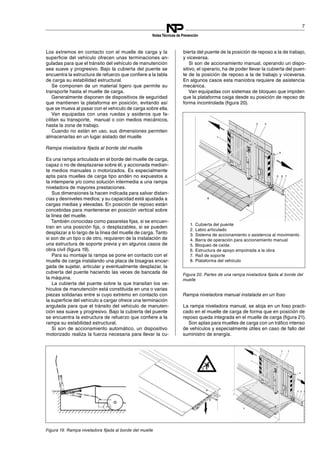 1. Cubierta del puente
2. Labio articulado
3. Sistema de accionamiento o asistencia al movimiento
4. Barra de operación para accionamiento manual
5. Bloqueo de caída
6. Estructura de apoyo empotrada a la obra
7. Raíl de soporte
8. Plataforma del vehículo
7
NotasTécnicas de Prevención
Los extremos en contacto con el muelle de carga y la
superficie del vehículo ofrecen unas terminaciones an­
guladas para que el tránsito del vehículo de manutención
sea suave y progresivo. Bajo la cubierta del puente se
encuentra la estructura de refuerzo que confiere a la tabla
de carga su estabilidad estructural.
Se componen de un material ligero que permite su
transporte hasta el muelle de carga.
Generalmente disponen de dispositivos de seguridad
que mantienen la plataforma en posición, evitando así
que se mueva al pasar con el vehículo de carga sobre ella.
Van equipadas con unas ruedas y asideros que fa­
cilitan su transporte, manual o con medios mecánicos,
hasta la zona de trabajo.
Cuando no están en uso, sus dimensiones permiten
almacenarlas en un lugar aislado del muelle
Rampa niveladora fijada al borde del muelle
Es una rampa articulada en el borde del muelle de carga,
capaz o no de desplazarse sobre él, y accionada median­
te medios manuales o motorizados. Es especialmente
apta para muelles de carga tipo andén no expuestos a
la intemperie y/o como solución intermedia a una rampa
niveladora de mayores prestaciones.
Sus dimensiones la hacen indicada para salvar distan­
cias y desniveles medios; y su capacidad está ajustada a
cargas medias y elevadas. En posición de reposo están
concebidas para mantenerse en posición vertical sobre
la línea del muelle.
También conocidas como pasarelas fijas, si se encuen­
tran en una posición fija, o desplazables, si se pueden
desplazar a lo largo de la línea del muelle de carga. Tanto
si son de un tipo o de otro, requieren de la instalación de
una estructura de soporte previa y en algunos casos de
obra civil (figura 19).
Para su montaje la rampa se pone en contacto con el
muelle de carga instalando una placa de bisagras encar­
gada de sujetar, articular y eventualmente desplazar, la
cubierta del puente haciendo las veces de bancada de
la máquina.
La cubierta del puente sobre la que transitan los ve­
hículos de manutención está constituida en una o varias
piezas solidarias entre si cuyo extremo en contacto con
la superficie del vehículo a cargar ofrece una terminación
angulada para que el tránsito del vehículo de manuten­
ción sea suave y progresivo. Bajo la cubierta del puente
se encuentra la estructura de refuerzo que confiere a la
rampa su estabilidad estructural.
Si son de accionamiento automático, un dispositivo
motorizado realiza la fuerza necesaria para llevar la cu­
bierta del puente de la posición de reposo a la de trabajo,
y viceversa.
Si son de accionamiento manual, operando un dispo­
sitivo, el operario, ha de poder llevar la cubierta del puen­
te de la posición de reposo a la de trabajo y viceversa.
En algunos casos esta maniobra requiere de asistencia
mecánica.
Van equipadas con sistemas de bloqueo que impiden
que la plataforma caiga desde su posición de reposo de
forma incontrolada (figura 20).
Figura 20. Partes de una rampa niveladora fijada al borde del
muelle
Rampa niveladora manual instalada en un foso
La rampa niveladora manual, se aloja en un foso practi­
cado en el muelle de carga de forma que en posición de
reposo queda integrada en el muelle de carga (figura 21).
Figura 19. Rampa niveladora fijada al borde del muelle
Son aptas para muelles de carga con un tráfico intenso
de vehículos y especialmente útiles en caso de fallo del
suministro de energía.
 