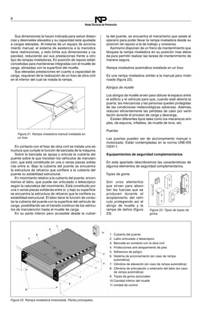 1. Cubierta del puente
2. Labio articulado o telescópico
3. Bancada en contacto con la obra civil
4. Protecciones anti-atrapamiento de pies
5. Adhesivos de peligro
6. Sistema de accionamiento (en caso de rampa
automática)
7. Cilindros de elevación (en caso de rampa automática)
8. Cilindros de articulación o extensión del labio (en caso
de rampa automática)
9. Topes de goma opcionales
10.Cavidad inferior del muelle
11.Unidad de control
8
NotasTécnicas de Prevención
Figura 21. Rampa niveladora manual instalada en
un foso
Sus dimensiones la hacen indicada para salvar distan­
cias y desniveles elevados y su capacidad está ajustada
a cargas elevadas. Al tratarse de un equipo de acciona­
miento manual, el sistema de asistencia a la maniobra
tiene restricciones, y esto limita sus dimensiones y ca­
pacidad, reduciendo así sus prestaciones frente a otro
tipo de rampas niveladoras. En posición de reposo están
concebidas para mantenerse integradas con el muelle de
carga, alineadas con la superficie del muelle.
Sus elevadas prestaciones en cuanto a capacidad de
carga, requieren de la realización de un foso de obra civil
en el interior del cual se instala la rampa.
En contacto con el foso de obra civil se instala una es­
tructura que cumple la función de bancada de la máquina.
Sobre la bancada se apoya y articula la cubierta del
puente sobre la que transitan los vehículos de manuten­
ción, que está constituida en una o varias piezas solida­
rias entre si. Bajo la cubierta del puente se encuentra
la estructura de refuerzo que confiere a la cubierta del
puente su estabilidad estructural.
En movimiento relativo a la cubierta del puente, encon­
tramos el labio, que puede ser articulado o telescópico
según la naturaleza del movimiento. Está constituido por
una o varias piezas solidarias entre sí, y bajo su superficie
se encuentra la estructura de refuerzo que le confiere su
estabilidad estructural. El labio tiene la función de conec­
tar la cubierta del puente con la superficie del vehículo de
carga, posibilitando así el tránsito continuo de los vehícu­
los de manutención hasta el muelle de carga.
En su parte interior pero accesible desde la cubier­
ta del puente, se encuentra el mecanismo que asiste al
operario para poder llevar la rampa niveladora desde su
posición de reposo a la de trabajo y viceversa.
Asimismo disponen de un freno de mantenimiento que
bloquea la rampa niveladora en su posición mas eleva­
da para permitir realizar las tareas de mantenimiento de
manera segura.
Rampa niveladora automática instalada en un foso
Es una rampa niveladora similar a la manual pero moto­
rizada (figura 22).
Figura 22. Rampa niveladora motorizada. Partes principales.
Abrigos de muelle
Los abrigos de muelle sirven para obturar el espacio entre
el edificio y el vehículo para que, cuando esté abierta la
puerta, las mercancías y las personas queden protegidas
de las condiciones meteorológicas adversas. Además,
reducen eficientemente las pérdidas de calor por venti­
lación durante el proceso de carga y descarga.
Existen diferentes tipos tales como los mecánicos sim­
ples, de espuma, inflables, de muelle de lona. etc.
Puertas
Las puertas pueden ser de accionamiento manual o
motorizado. Están contempladas en la norma UNE-EN
13241-1.
Equipamientos de seguridad complementarios
En este apartado describiremos las características de
algunos elementos de seguridad complementarios.
Topes de goma
Son unos elementos
que sirven para absor­
ber las fuerzas que se
producen durante el
acoplamiento del vehí­
culo protegiendo así el
abrigo de muelle y la
rampa de daños (figura
23).
Figura 23. Tipos de topes de
goma
 