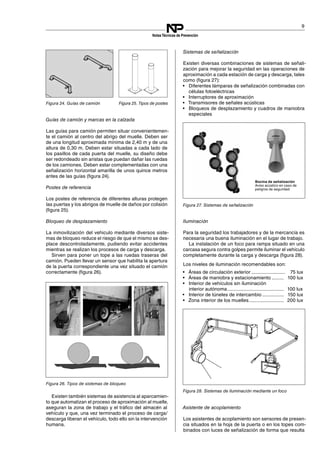9
NotasTécnicas de Prevención
Guías de camión y marcas en la calzada
Las guías para camión permiten situar convenientemen­
te el camión al centro del abrigo del muelle. Deben ser
de una longitud aproximada mínima de 2,40 m y de una
altura de 0,30 m. Deben estar situadas a cada lado de
los pasillos de cada puerta del muelle, su diseño debe
ser redondeado sin aristas que puedan dañar las ruedas
de los camiones. Deben estar complementadas con una
señalización horizontal amarilla de unos quince metros
antes de las guías (figura 24).
Figura 24. Guías de camión
Postes de referencia
Los postes de referencia de diferentes alturas protegen
las puertas y los abrigos de muelle de daños por colisión
(figura 25).
Figura 25. Tipos de postes
Bloqueo de desplazamiento
La inmovilización del vehiculo mediante diversos siste­
mas de bloqueo reduce el riesgo de que el mismo se des­
place descontroladamente, pudiendo evitar accidentes
mientras se realizan los procesos de carga y descarga.
Sirven para poner un tope a las ruedas traseras del
camión. Pueden llevar un sensor que habilita la apertura
de la puerta correspondiente una vez situado el camión
correctamente (figura 26).
Figura 26. Tipos de sistemas de bloqueo
Existen también sistemas de asistencia al aparcamien­
to que automatizan el proceso de aproximación al muelle,
aseguran la zona de trabajo y el tráfico del almacén al
vehículo y que, una vez terminado el proceso de carga/
descarga liberan el vehículo, todo ello sin la intervención
humana.
Sistemas de señalización
Existen diversas combinaciones de sistemas de señali­
zación para mejorar la seguridad en las operaciones de
aproximación a cada estación de carga y descarga, tales
como (figura 27):
Figura 27. Sistemas de señalización
•	 Diferentes lámparas de señalización combinadas con
células fotoeléctricas
•	 Interruptores de aproximación
•	 Transmisores de señales acústicas
•	 Bloqueos de desplazamiento y cuadros de maniobra
especiales
Bocina de señalización
Aviso acústico en caso de
peligros de seguridad
Iluminación
Para la seguridad los trabajadores y de la mercancía es
necesaria una buena iluminación en el lugar de trabajo.
La instalación de un foco para rampa situado en una
carcasa segura contra golpes permite iluminar el vehículo
completamente durante la carga y descarga (figura 28).
Figura 28. Sistemas de iluminación mediante un foco
Los niveles de iluminación recomendables son:
•	 Áreas de circulación exterior ......................... 75 lux

•	 Áreas de maniobra y estacionamiento ......... 100 lux

•	 Interior de vehículos sin iluminación
interior autónoma.......................................... 100 lux
•	 Interior de túneles de intercambio ................ 150 lux

•	 Zona interior de los muelles.......................... 200 lux

Asistente de acoplamiento
Los asistentes de acoplamiento son sensores de presen
cia situados en la hoja de la puerta o en los topes com
binados con luces de señalización de forma que resulta
­
­
 