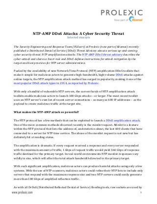  
	
  
	
   1	
  
	
  
NTP-­‐AMP	
  DDoS	
  Attacks:	
  A	
  Cyber	
  Security	
  Threat	
  
Selected	
  excerpts	
  
	
  
The	
  Security	
  Engineering	
  and	
  Response	
  Team	
  (PLXsert)	
  at	
  Prolexic	
  (now	
  part	
  of	
  Akamai)	
  recently	
  
published	
  a	
  Distributed	
  Denial	
  of	
  Service	
  (DDoS)	
  Threat	
  Advisory	
  about	
  a	
  serious	
  up-­‐and-­‐coming	
  
cyber	
  security	
  threat:	
  NTP	
  amplification	
  attacks.	
  The	
  NTP-­‐AMP	
  DDoS	
  threat	
  advisory	
  describes	
  the	
  
cyber-­‐attack	
  and	
  shares	
  a	
  Snort	
  rule	
  and	
  DDoS	
  defense	
  instructions	
  for	
  attack	
  mitigation	
  by	
  the	
  
target	
  and	
  best	
  practices	
  for	
  NTP	
  server	
  administration.	
  
	
  
Fueled	
  by	
  the	
  availability	
  of	
  new	
  Network	
  Time	
  Protocol	
  (NTP)	
  amplification	
  DDoS	
  toolkits	
  that	
  
make	
  it	
  simple	
  for	
  malicious	
  actors	
  to	
  generate	
  high-­‐bandwidth,	
  high-­‐volume	
  DDoS	
  attacks	
  against	
  
online	
  targets,	
  the	
  NTP	
  amplification	
  attack	
  method	
  has	
  surged	
  in	
  popularity,	
  making	
  it	
  one	
  of	
  the	
  
most	
  popular	
  DDoS	
  attack	
  types	
  in	
  2014,	
  as	
  reported	
  by	
  Prolexic.	
  
	
  
With	
  only	
  a	
  handful	
  of	
  vulnerable	
  NTP	
  servers,	
  the	
  current	
  batch	
  of	
  NTP	
  amplification	
  attack	
  
toolkits	
  enable	
  malicious	
  actors	
  to	
  launch	
  100	
  Gbps	
  attacks	
  –	
  or	
  larger.	
  The	
  most	
  recent	
  toolkit	
  
uses	
  an	
  NTP	
  server’s	
  own	
  list	
  of	
  recent	
  server	
  connections	
  –	
  as	
  many	
  as	
  600	
  IP	
  addresses	
  –	
  as	
  the	
  
payload	
  to	
  create	
  malicious	
  traffic	
  at	
  the	
  target	
  site.	
  
	
  
What	
  makes	
  the	
  NTP-­‐AMP	
  attack	
  so	
  powerful?	
  
	
  
The	
  NTP	
  protocol	
  has	
  a	
  few	
  methods	
  that	
  can	
  be	
  exploited	
  to	
  launch	
  a	
  DDoS	
  amplification	
  attack.	
  
One	
  of	
  the	
  more	
  common	
  methods	
  observed	
  recently	
  is	
  the	
  monlist	
  request.	
  Monlist	
  is	
  a	
  feature	
  
within	
  the	
  NTP	
  protocol	
  that	
  lists	
  the	
  address	
  of,	
  and	
  statistics	
  about,	
  the	
  last	
  600	
  clients	
  that	
  have	
  
connected	
  to	
  a	
  server	
  for	
  NTP	
  time	
  service.	
  The	
  abuse	
  of	
  the	
  monlist	
  request	
  is	
  not	
  new	
  but	
  has	
  
definitely	
  hit	
  a	
  trending	
  status.	
  
	
  
The	
  amplification	
  is	
  dramatic.	
  If	
  every	
  request	
  received	
  a	
  response	
  and	
  every	
  server	
  responded	
  
with	
  the	
  maximum	
  amount	
  of	
  traffic,	
  1	
  Gbps	
  of	
  request	
  traffic	
  would	
  yield	
  366	
  Gbps	
  of	
  response	
  
traffic	
  destined	
  for	
  the	
  primary	
  target.	
  In	
  real-­‐world	
  environments	
  NTP	
  monlist	
  responses	
  vary	
  
wildly	
  in	
  size,	
  which	
  will	
  affect	
  the	
  total	
  attack	
  bandwidth	
  directed	
  to	
  the	
  primary	
  target.	
  	
  
	
  
With	
  such	
  significant	
  amplification,	
  malicious	
  actors	
  can	
  produce	
  harmful	
  attacks	
  using	
  only	
  a	
  few	
  
systems.	
  With	
  the	
  use	
  of	
  NTP	
  scanners,	
  malicious	
  actors	
  could	
  refine	
  their	
  NTP	
  lists	
  to	
  include	
  only	
  
servers	
  that	
  respond	
  with	
  the	
  maximum	
  response	
  size	
  and	
  two	
  NTP	
  servers	
  could	
  easily	
  generate	
  
more	
  than	
  100	
  Gbps	
  of	
  amplified	
  reflection	
  traffic.	
  	
  
	
  
As	
  with	
  all	
  DrDoS	
  (Distributed	
  Reflected	
  Denial	
  of	
  Service)	
  flooding	
  tools,	
  raw	
  sockets	
  are	
  used	
  by	
  
 