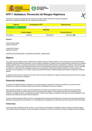 NTP 7: Soldadura. Prevención de Riesgos Higiénicos
Prevention du risque par fumées dans les travaux de soudage. Débits orientatifs des moyens d'aspiration
Removal of hazardous welding fumes. Air intakes flows requirements


             Vigencia                   Actualizada por NTP                                  Observaciones
              Válida
                                                              ANÁLISIS
                          Criterios legales                                                 Criterios técnicos
 Derogados:                        Vigentes:                        Desfasados:                       Operativos: Sí


Redactor:

Emilio Castejón Vilella
Ingeniero Industrial

Jorge Renóm Sotorra
Ingeniero Industrial

CENTRO DE INVESTIGACIÓN Y ASISTENCIA TÉCNICA - BARCELONA


Objetivo

Las operaciones de soldadura están ampliamente extendidas dentro del ámbito industrial. Como consecuencia de estas operaciones,
el soldador está frecuentemente expuesto a humos y gases de soldadura. El origen de estos contaminantes se encuentra en el material
soldado (material base o su posible recubrimiento), el material aportado (metal de aporte, escorificantes, fundentes, desoxidantes, gas
de protección), y en el aire que constituye el entorno de la zona de soldadura (origen en parte de los gases nitrosos, ozono y monóxido
de carbono). La eliminación de los riesgos producidos por la exposición a dichos contaminantes exige que los humos y gases no
alcancen la zona respiratoria, o, si lo hacen, hayan sido previamente diluidos mediante sistemas de extracción localizada o ventilación
general.

El objetivo de esta nota es la difusión de los medios más comúnmente utilizados en Higiene Industrial para la prevención de los riesgos
higiénicos en los procesos de soldadura.


Extracción localizada

La extracción localizada efectúa la captación de los contaminantes por aspiración lo más cerca posible de su punto de emisión,
evitando así su difusión al ambiente y eliminando por tanto la posibilidad de que sean inhalados.

Estos sistemas se basan en crear en la proximidad del foco de emisión una corriente de aire que arrastre los humos generados,
eliminando de esta forma la contaminación en la zona respiratoria del soldador. En los sistemas de extracción localizada que se
proponen, es posible encontrar una velocidad de arrastre, suficiente para lograr una captación adecuada y que sea compatible con las
exigencias de calidad de las operaciones de soldadura.

Cuando el sistema dispone de filtro de humos, la descarga del aire aspirado puede efectuarse en la propia nave de trabajo lográndose,
además de la separación del contaminante, un considerable ahorro energético en el tratamiento del aire de reposición del aire extraído.

Sistema fijos

Cuando el puesto de soldadura es fijo, es decir, no es necesario que el soldador se desplace durante su trabajo,se puede conseguir
una captación eficaz de los gases y humos de soldadura, mediante una mesa con extracción a través de rendijas en la parte posterior
 