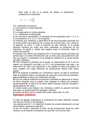 Para estar al día en tu puesto de trabajo, la experiencia
profesional es insuficiente.
T.A.= totalmente de acuerdo
A.= de acuerdo en ciertos aspectos.
I.= indeciso.
D.= en desacuerdo en ciertos aspectos.
T. D. = totalmente en desacuerdo.
En los dos ítems reproducidos, la valoración de las respuestas sería 1, 2, 3, 4,
5. en el primero y 5, 4, 3, 2, 1, en el segundo.
Un individuo que contestara a estos ítems en las dos respuestas marcadas con
el círculo tendría una puntuación de 2 puntos en el primer ítem y de 1 punto en
el segundo, su suma, 3, sería la posición de este individuo. Si la escala
estuviera formada por estos dos ítems solamente, la puntuación de los
individuos iría desde 2, actitud más negativa hacia la formación, hasta 10,
actitud más positiva.
El individuo que obtiene una puntuación de 3, en principio parece que tiene una
actitud baja o en contra del fenómeno que se mide, pero para poder decir esto
hay que esperar a compararlo con la puntuación obtenida en la misma escala,
por otros individuos.
4º) Para asegurar la precisión de la escala, se seleccionaran el 25 % de los
sujetos con puntuación más alta y el 25 % con puntuaciones más baja, y se
seleccionan los ítems que discriminan a los sujetos de estos dos grupos, es
decir, aquellos con mayor diferencia de puntuaciones medias entre ambos
grupos.
5º) Para asegurar la fiabilidad por consistencia interna, se halla la correlación
entre la puntuación total y la puntuación de cada ítem para todos los individuos,
seleccionándose los ítems con coeficiente más alto.
6º) Con los criterios anteriores de precisión y fiabilidad se selecciona el número
de ítems deseado para la escala. Para asegurar la validez del contenido,
aproximadamente la mitad de los ítems deben expresar posición favorable y
desfavorable la otra mitad.
En ciertos casos, para obligar a los individuos a definir su posición de forma
más clara, se puede suprimir la respuesta "indeciso".
El número de ítems de una escala Likert suele oscilar entre 15 y 30.
Ejemplo práctico
A modo de ejemplo presentamos a continuación los datos obtenidos al pasar
una serie de 16 ítems a 20 individuos.
Las puntuaciones de 1 a 5 significan el grado de acuerdo-desacuerdo con que
cada individuo responde a cada ítem.
Al pie del cuadro I aparecen la suma de las puntuaciones dada por cada
individuo y a la derecha la correlación de cada ítem con la suma total:
 