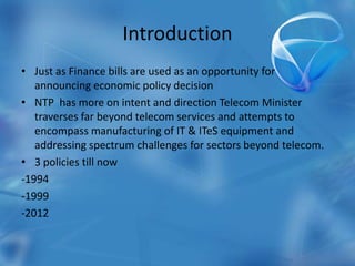 Introduction
• Just as Finance bills are used as an opportunity for
announcing economic policy decision
• NTP has more on intent and direction Telecom Minister
traverses far beyond telecom services and attempts to
encompass manufacturing of IT & ITeS equipment and
addressing spectrum challenges for sectors beyond telecom.
• 3 policies till now
-1994
-1999
-2012
 