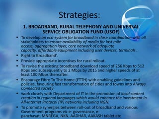 Strategies:
1. BROADBAND, RURAL TELEPHONY AND UNIVERSAL
SERVICE OBLIGATION FUND (USOF)
 To develop an eco-system for broadband in close coordination with all
stakeholders to ensure availability of media for last mile
access, aggregation layer, core network of adequate
capacity, affordable equipment including user devices, terminals .
 Right to Broadband’.
 Provide appropriate incentives for rural rollout.
 To revise the existing broadband download speed of 256 Kbps to 512
Kbps and subsequently to 2 Mbps by 2015 and higher speeds of at
least 100 Mbps thereafter.
 Encourage Fibre To The Home (FTTH) with enabling guidelines and
policies, favouring fast transformation of cities and towns into Always
Connected society
 work closely with Department of IT in the promotion of local content
creation in regional languages which would enhance the investment in
All-Internet Protocol (IP) networks including NGN.
 To promote synergies between roll-out of broadband and various
Government programs viz e- governance, e-
panchayat, MNREGA, NKN, AADHAR, AAKASH tablet etc
 