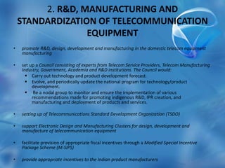 2. R&D, MANUFACTURING AND
STANDARDIZATION OF TELECOMMUNICATION
EQUIPMENT
• promote R&D, design, development and manufacturing in the domestic telecom equipment
manufacturing
• set up a Council consisting of experts from Telecom Service Providers, Telecom Manufacturing
Industry, Government, Academia and R&D institutions. The Council would:
 Carry out technology and product development forecast.
 Evolve, and periodically update the national program for technology/product
development.
 Be a nodal group to monitor and ensure the implementation of various
recommendations made for promoting indigenous R&D, IPR creation, and
manufacturing and deployment of products and services.
• setting up of Telecommunications Standard Development Organization (TSDO)
• support Electronic Design and Manufacturing Clusters for design, development and
manufacture of telecommunication equipment
• facilitate provision of appropriate fiscal incentives through a Modified Special Incentive
Package Scheme (M-SIPS)
• provide appropriate incentives to the Indian product manufacturers
 