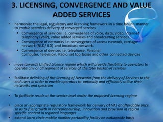 3. LICENSING, CONVERGENCE AND VALUE
ADDED SERVICES
• harmonize the legal, regulatory and licensing framework in a time bound manner
to enable seamless delivery of converged services
 Convergence of services i.e. convergence of voice, data, video, Internet
telephony (VoIP), value added services and broadcasting services.
 Convergence of networks i.e. convergence of access network, carriage
network (NLD/ ILD) and broadcast network.
 Convergence of devices i.e. telephone, Personal
Computer, Television, Radio, set top boxes and other connected devices
• move towards Unified Licence regime which will provide flexibility to operators to
operate any or all segment of services of the total basket of services
• facilitate delinking of the licensing of Networks from the delivery of Services to the
end users in order to enable operators to optimally and efficiently utilise their
networks and spectrum
• To facilitate resale at the service level under the proposed licensing regime
• place an appropriate regulatory framework for delivery of VAS at affordable price
so as to fuel growth in entrepreneurship, innovation and provision of region
specific content in regional languages
• extend Intra-circle mobile number portability facility on nationwide basis
 