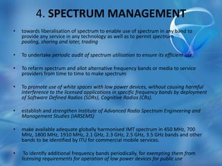 4. SPECTRUM MANAGEMENT
• towards liberalisation of spectrum to enable use of spectrum in any band to
provide any service in any technology as well as to permit spectrum
pooling, sharing and later, trading
• To undertake periodic audit of spectrum utilisation to ensure its efficient use.
• To refarm spectrum and allot alternative frequency bands or media to service
providers from time to time to make spectrum
• To promote use of white spaces with low power devices, without causing harmful
interference to the licensed applications in specific frequency bands by deployment
of Software Defined Radios (SDRs), Cognitive Radios (CRs).
• establish and strengthen Institute of Advanced Radio Spectrum Engineering and
Management Studies (IARSEMS)
• make available adequate globally harmonised IMT spectrum in 450 MHz, 700
MHz, 1800 MHz, 1910 MHz, 2.1 GHz, 2.3 GHz, 2.5 GHz, 3.5 GHz bands and other
bands to be identified by ITU for commercial mobile services.
• To identify additional frequency bands periodically, for exempting them from
licensing requirements for operation of low power devices for public use
 