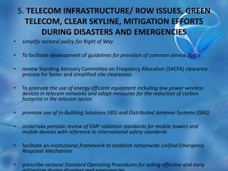 5. TELECOM INFRASTRUCTURE/ ROW ISSUES, GREEN
TELECOM, CLEAR SKYLINE, MITIGATION EFFORTS
DURING DISASTERS AND EMERGENCIES
• simplify sectoral policy for Right of Way
• To facilitate development of guidelines for provision of common service ducts
• review Standing Advisory Committee on Frequency Allocation (SACFA) clearance
process for faster and simplified site clearances.
• To promote the use of energy efficient equipment including low power wireless
devices in telecom networks and adopt measures for the reduction of carbon
footprint in the telecom sector.
• promote use of In-Building Solutions (IBS) and Distributed Antenna Systems (DAS)
• undertake periodic review of EMF radiation standards for mobile towers and
mobile devices with reference to international safety standards
• facilitate an institutional framework to establish nationwide Unified Emergency
Response Mechanism
• prescribe sectoral Standard Operating Procedures for aiding effective and early
 