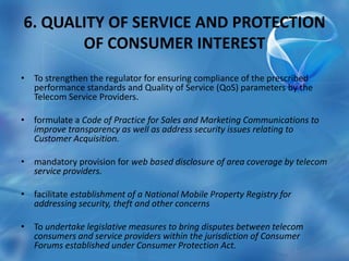 6. QUALITY OF SERVICE AND PROTECTION
OF CONSUMER INTEREST
• To strengthen the regulator for ensuring compliance of the prescribed
performance standards and Quality of Service (QoS) parameters by the
Telecom Service Providers.
• formulate a Code of Practice for Sales and Marketing Communications to
improve transparency as well as address security issues relating to
Customer Acquisition.
• mandatory provision for web based disclosure of area coverage by telecom
service providers.
• facilitate establishment of a National Mobile Property Registry for
addressing security, theft and other concerns
• To undertake legislative measures to bring disputes between telecom
consumers and service providers within the jurisdiction of Consumer
Forums established under Consumer Protection Act.
 