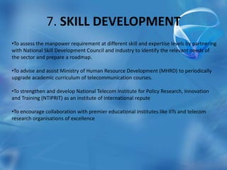 7. SKILL DEVELOPMENT
•To assess the manpower requirement at different skill and expertise levels by partnering
with National Skill Development Council and industry to identify the relevant needs of
the sector and prepare a roadmap.
•To advise and assist Ministry of Human Resource Development (MHRD) to periodically
upgrade academic curriculum of telecommunication courses.
•To strengthen and develop National Telecom Institute for Policy Research, Innovation
and Training (NTIPRIT) as an institute of international repute
•To encourage collaboration with premier educational institutes like IITs and telecom
research organisations of excellence
 