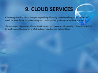 9. CLOUD SERVICES
• To recognise that cloud computing will significantly speed up design and roll out of
services, enable social networking and participative governance and e-Commerce
•Ensure rapid expansion of new services and technologies at globally competitive prices
by addressing the concerns of cloud users and other stakeholders
 