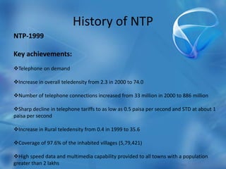 History of NTP
NTP-1999
Key achievements:
Telephone on demand
Increase in overall teledensity from 2.3 in 2000 to 74.0
Number of telephone connections increased from 33 million in 2000 to 886 million
Sharp decline in telephone tariffs to as low as 0.5 paisa per second and STD at about 1
paisa per second
Increase in Rural teledensity from 0.4 in 1999 to 35.6
Coverage of 97.6% of the inhabited villages (5,79,421)
High speed data and multimedia capability provided to all towns with a population
greater than 2 lakhs
 