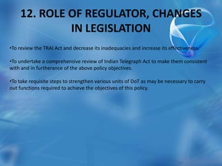 12. ROLE OF REGULATOR, CHANGES
IN LEGISLATION
•To review the TRAI Act and decrease its inadequacies and increase its effectiveness.
•To undertake a comprehensive review of Indian Telegraph Act to make them consistent
with and in furtherance of the above policy objectives.
•To take requisite steps to strengthen various units of DoT as may be necessary to carry
out functions required to achieve the objectives of this policy.
 