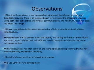 Observations
This time the emphasis is more on rural penetration of the telecom services and
broadband services. There is an increased push for increasing the broadband coverage
using both fiber optic cables and wireless communications. The minimum speed has been
increased to 512kbps.
Heavy emphasis on indigenous manufacturing of telecom equipment and telecom
infrastructure.
Development of R&D centers across the country and testing institutes of international
standards, to not only become self sufficient in telecom equipment but also export to
developing nations
There was greater need for clarity on the licensing fee and exit policy but this has not
been elaborately explained in the policy.
Push for telecom sector as an infrastructure sector.
To use USOP for rural development.
 