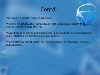 Contd…
Creation of a Telecom Finance Cooperation
There is thrust to lay down standards and meet standards practiced by the best in
industry for better quality of service
A roadmap to be defined and implemented to make India the next manufacturing
hub for electronic and telecommunication equipment.
The Draft Policy did not contain any recommendations or procedures for mergers
and acquisitions.
 
