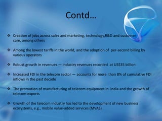 Contd…
 Creation of jobs across sales and marketing, technology,R&D and customer
care, among others
 Among the lowest tariffs in the world, and the adoption of per-second billing by
various operators
 Robust growth in revenues — industry revenues recorded at US$35 billion
 Increased FDI in the telecom sector — accounts for more than 8% of cumulative FDI
inflows in the past decade
 The promotion of manufacturing of telecom equipment in India and the growth of
telecom exports
 Growth of the telecom industry has led to the development of new business
ecosystems, e.g., mobile value-added services (MVAS)
 