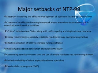 Major setbacks of NTP-99
Spectrum re-farming and effective management of spectrum in a transparent manner
Creation of an effective licensing framework where amendments are carried out in
consultation with service providers
“Critical” Infrastructure Status along with uniform policy and single window clearance
Energy requirements, especially reliability, resulting in huge operating expenditure
Effective utilization of USOF to increase rural penetration
Increasing broadband penetration and rural connectivity
Overcoming security concerns over the use of mobile handsets and telecom equipment
Limited availability of talent, especially telecom specialists
Fixed mobile convergence (FMC)
 