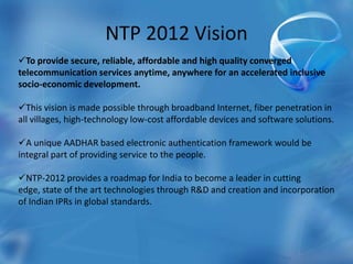 NTP 2012 Vision
To provide secure, reliable, affordable and high quality converged
telecommunication services anytime, anywhere for an accelerated inclusive
socio-economic development.
This vision is made possible through broadband Internet, fiber penetration in
all villages, high-technology low-cost affordable devices and software solutions.
A unique AADHAR based electronic authentication framework would be
integral part of providing service to the people.
NTP-2012 provides a roadmap for India to become a leader in cutting
edge, state of the art technologies through R&D and creation and incorporation
of Indian IPRs in global standards.
 