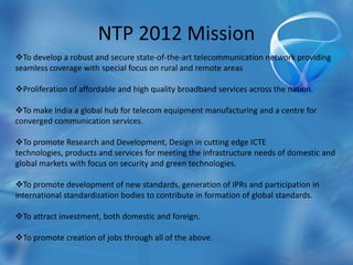 NTP 2012 Mission
To develop a robust and secure state-of-the-art telecommunication network providing
seamless coverage with special focus on rural and remote areas
Proliferation of affordable and high quality broadband services across the nation.
To make India a global hub for telecom equipment manufacturing and a centre for
converged communication services.
To promote Research and Development, Design in cutting edge ICTE
technologies, products and services for meeting the infrastructure needs of domestic and
global markets with focus on security and green technologies.
To promote development of new standards, generation of IPRs and participation in
international standardization bodies to contribute in formation of global standards.
To attract investment, both domestic and foreign.
To promote creation of jobs through all of the above.
 