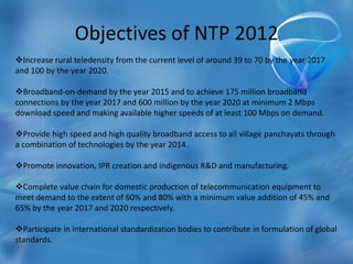 Objectives of NTP 2012
Increase rural teledensity from the current level of around 39 to 70 by the year 2017
and 100 by the year 2020.
Broadband-on-demand by the year 2015 and to achieve 175 million broadband
connections by the year 2017 and 600 million by the year 2020 at minimum 2 Mbps
download speed and making available higher speeds of at least 100 Mbps on demand.
Provide high speed and high quality broadband access to all village panchayats through
a combination of technologies by the year 2014.
Promote innovation, IPR creation and indigenous R&D and manufacturing.
Complete value chain for domestic production of telecommunication equipment to
meet demand to the extent of 60% and 80% with a minimum value addition of 45% and
65% by the year 2017 and 2020 respectively.
Participate in international standardization bodies to contribute in formulation of global
standards.
 