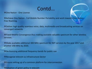 Contd…
One Nation - One License
Achieve One Nation - Full Mobile Number Portability and work towards One Nation -
Free Roaming.
Deliver high quality seamless voice, data, multimedia and broadcasting services on
converged networks
Fixed-Mobile Convergence thus making available valuable spectrum for other wireless
services.
Make available additional 300 MHz spectrum for IMT services by the year 2017 and
another 200 MHz by 2020.
De-licensing additional frequency bands for public use
Recognize telecom as Infrastructure Sector
Ensure setting up of a common platform for interconnection
Adoption of green policy in telecom
 