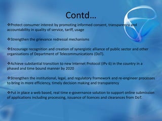 Contd…
Protect consumer interest by promoting informed consent, transparency and
accountability in quality of service, tariff, usage
Strengthen the grievance redressal mechanisms
Encourage recognition and creation of synergistic alliance of public sector and other
organisations of Department of Telecommunications (DoT).
Achieve substantial transition to new Internet Protocol (IPv 6) in the country in a
phased and time bound manner by 2020
Strengthen the institutional, legal, and regulatory framework and re-engineer processes
to bring in more efficiency, timely decision making and transparency
Put in place a web based, real time e-governance solution to support online submission
of applications including processing, issuance of licences and clearances from DoT.
 