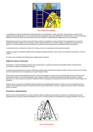 Fig. 4: Extracción localizada
La ventilación por dilución se efectuará cuando las fuentes de contaminación no sean puntuales. Hay que tener en cuenta que el
soplado de aire puede afectar a una zona más amplia que la aspiración para poder desplazar los contaminantes a una zona adecuada.
Además la técnica de dilución de menor eficacia que la de extracción localizada exige caudales de aire más importantes.
Especial precaución hay que tener en el recubrimiento interior de recipientes, ya que la superficie de evaporación es muy grande
pudiéndose cometer errores en las mediciones, siendo necesario calcular con un amplio margen de seguridad el caudal de aire a
aportar y su forma de distribución para compensar la contaminación por evaporación que además el propio aire favorece.
La velocidad del aire no deberá ser inferior a 0,5 m/seg. al nivel en el que puedan encontrarse los operarios.
Todos los equipos de ventilación deberán estar conectados equipotencialmente a tierra, junto con la estructura del espacio, si éste es
metálico.
En ningún caso el oxígeno será utilizado para ventilar espacio confinado.

Vigilancia externa continuada
Se requiere un control total desde el exterior de las operaciones, en especial el control de la atmósfera interior cuando ello sea
conveniente y asegurar la posibilidad de rescate.
La persona que permanecerá en el exterior debe estar perfectamente instruida para mantener contacto continuo visual o por otro medio
de comunicación eficaz con el trabajador que ocupe el espacio interior.
Dicha persona tiene la responsabilidad de actuar en casos de emergencia y avisar tan pronto advierta algo anormal. El personal del
interior estará sujeto con cuerda de seguridad y arnés, desde el exterior, en donde se dispondrá de medios de sujeción y rescate
adecuados, así como equipos de protección respiratoria frente a emergencias y elementos de primera intervención contra el fuego si es
necesario.
Antes de mover una persona accidentada deberán analizarse las posibles lesiones físicas ocurridas. Una vez el lesionado se haya
puesto a salvo mediante el equipo de rescate, eliminar las ropas contaminadas, si las hay, y aplicar los primeros auxilios mientras se
avisa a un médico.

Formación y adiestramiento
Dado el cúmulo de accidentados en recintos confinados debido a la falta de conocimiento del riesgo, es fundamental formar a los
trabajadores para que sean capaces de identificar lo que es un recinto confinado y la gravedad de los riesgos existentes. (Ver Fig. 5)

Fig. 5: Entrenamiento

 