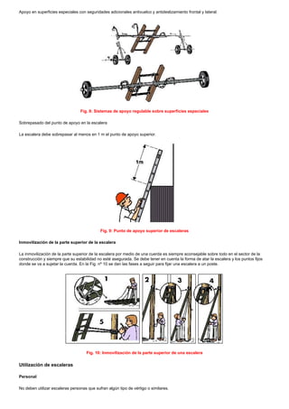 Apoyo en superficies especiales con seguridades adicionales antivuelco y antideslizamiento frontal y lateral.
Fig. 8: Sistemas de apoyo regulable sobre superficies especiales
Sobrepasado del punto de apoyo en la escalera
La escalera debe sobrepasar al menos en 1 m el punto de apoyo superior.
Fig. 9: Punto de apoyo superior de escaleras
Inmovilización de la parte superior de la escalera
La inmovilización de la parte superior de la escalera por medio de una cuerda es siempre aconsejable sobre todo en el sector de la
construcción y siempre que su estabilidad no esté asegurada. Se debe tener en cuenta la forma de atar la escalera y los puntos fijos
donde se va a sujetar la cuerda. En la Fig. nº 10 se dan las fases a seguir para fijar una escalera a un poste.
Fig. 10: Inmovilización de la parte superior de una escalera
Utilización de escaleras
Personal
No deben utilizar escaleras personas que sufran algún tipo de vértigo o similares.
 