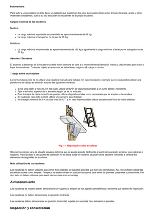 Indumentaria
Para subir a una escalera se debe llevar un calzado que sujete bien los pies. Las suelas deben estar limpias de grasa, aceite u otros
materiales deslizantes, pues a su vez ensucian los escalones de la propia escalera.
Cargas máximas de las escaleras
Madera:
q La carga máxima soportable recomendada es aproximadamente de 95 Kg.
q La carga máxima a transportar ha de ser de 25 Kg.
Metálicas
q La carga máxima recomendada es aproximadamente de 150 Kg e igualmente la carga máxima a llevar por el trabajador es de
25 Kg.
Ascenso - Descenso
El ascenso y descenso de la escalera se debe hacer siempre de cara a la misma teniendo libres las manos y utilizándolas para subir o
bajar los escalones. Cualquier objeto a transportar se debe llevar colgando al cuerpo o cintura.
Trabajo sobre una escalera
La norma básica es la de no utilizar una escalera manual para trabajar. En caso necesario y siempre que no sea posible utilizar una
plataforma de trabajo se deberán adoptar las siguientes medidas:
q Si los pies están a más de 2 m del suelo, utilizar cinturón de seguridad anclado a un punto sólido y resistente.
q Fijar el extremo superior de la escalera según ya se ha indicado.
q Para trabajos de cierta duración se pueden utilizar dispositivos tales como reposapiés que se acoplan a la escalera
q En cualquier caso sólo la debe utilizar una persona para trabajar.
q No trabajar a menos de 5 m de una línea de A.T. y en caso imprescindible utilizar escaleras de fibra de vidrio aisladas.
Fig. 11: Reposapiés sobre escaleras
Otra norma común es la de situarla escalera deforma que se pueda accede fácilmente al punto de operación sin tener que estirarse o
colgarse. Para acceder a otro punto de operación no se debe dudar en variar la situación de la escalera volviendo a verificar los
elementos de seguridad de la misma.
Mala utilización de las escaleras
Las escaleras no deben utilizarse para otros fines distintos de aquellos para los que han sido construidas. Así, no se deben utilizar las
escaleras dobles como simples. Tampoco se deben utilizar en posición horizontal para servir de puentes, pasarelas o plataformas. Por
otro lado no deben utilizarse para servir de soportes a un andamiaje.
Almacenamiento
Las escaleras de madera deben almacenarse en lugares al amparo de los agentes atmosféricos y de forma que faciliten la inspección.
Las escaleras no deben almacenarse en posición inclinada.
Las escaleras deben almacenarse en posición horizontal, sujetas por soportes fijos, adosados a paredes.
Inspección y conservación
 