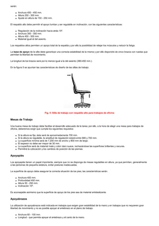 serán:

     q   Anchura 400 - 450 mm.
     q   Altura 250 - 300 mm.
     q   Ajuste en altura de 150 - 250 mm.

El respaldo alto debe permitir el apoyo lumbar y ser regulable en inclinación, con las siguientes características:

     q   Regulación de la inclinación hacía atrás 15º.
     q   Anchura 300 - 350 mm.
     q   Altura 450 - 500 mm.
     q   Material igual al del asiento.

Los respaldos altos permiten un apoyo total de la espalda y por ello la posibilidad de relajar los músculos y reducir la fatiga.

La base de apoyo de la silla debe garantizar una correcta estabilidad de la misma y por ello dispondrá de cinco brazos con ruedas que
permitan la libertad de movimiento.

La longitud de los brazos será por lo menos igual a la del asiento (380-450 mm.).

En la figura 5 se apuntan las características de diseño de las sillas de trabajo.




                                   Fig. 5: Silla de trabajo con respaldo alto para trabajos de oficina

Mesas de Trabajo

Una buena mesa de trabajo debe facilitar el desarrollo adecuado de la tarea; por ello, a la hora de elegir una mesa para trabajos de
oficina, deberemos exigir que cumpla los siguientes requisitos:

     q   Si la altura es fija, ésta será de aproximadamente 700 mm.
     q   Si la altura es regulable, la amplitud de regulación estará entre 680 y 700 mm.
     q   La superficie mínima será de 1.200 mm de ancho y 800 mm de largo.
     q   El espesor no debe ser mayor de 30 mm.
     q   La superficie será de material mate y color claro suave, rechazándose las superficies brillantes y oscuras.
     q   Permitirá la colocación y los cambios de posición de las piernas.

Apoyapiés

Los apoyapiés tienen un papel importante, siempre que no se disponga de mesas regulables en altura, ya que permiten, generalmente
a las personas de pequeña estatura, evitar posturas inadecuadas.

La superficie de apoyo debe asegurar la correcta situación de los pies; las características serán:

     q   Anchura 400 mm.
     q   Profundidad 400 mm.
     q   Altura 50 - 250 mm.
     q   Inclinación 10º.

Es aconsejable asimismo que la superficie de apoyo de los pies sea de material antideslizante.

Apoyabrazos

La utilización de apoyabrazos está indicada en trabajos que exigen gran estabilidad de la mano y en trabajos que no requieren gran
libertad de movimiento y no es posible apoyar el antebrazo en el plano de trabajo.

     q   Anchura 60 - 100 mm.
     q   Longitud - que permita apoyar el antebrazo y el canto de la mano.
 