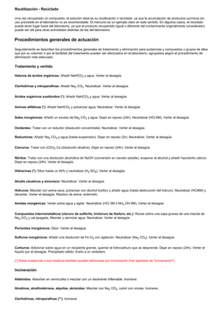 Reutilización - Reciclado

Una vez recuperado un compuesto, la solución ideal es su reutilización o reciclado, ya que la acumulación de productos químicos sin
uso previsible en el laboratorio no es recomendable. El mercurio es un ejemplo claro en este sentido. En algunos casos, el reciclado
puede tener lugar fuera del laboratorio, ya que el producto recuperado (igual o diferente del contaminante originalmente considerado)
puede ser útil para otras actividades distintas de las del laboratorio.


Procedimientos generales de actuación

Seguidamente se describen los procedimientos generales de tratamiento y eliminación para sustancias y compuestos o grupos de ellos
que por su volumen o por la facilidad del tratamiento pueden ser efectuados en el laboratorio, agrupados según el procedimiento de
eliminación más adecuado.

Tratamiento y vertido

Haluros de ácidos orgánicos: Añadir NaHCO3 y agua. Verter al desagüe.


Clorhidrinas y nitroparafinas: Añadir Na2 CO3. Neutralizar. Verter al desagüe.


Ácidos orgánicos sustituidos (*): Añadir NaHCO3 y agua. Verter al desagüe.


Aminas alifáticas (*): Añadir NaHCO3 y pulverizar agua. Neutralizar. Verter al desagüe.


Sales inorgánicas: Añadir un exceso de Na2 CO3 y agua. Dejar en reposo (24h). Neutralizar (HCl 6M). Verter al desagüe.


Oxidantes: Tratar con un reductor (disolución concentrada). Neutralizar. Verter al desagüe.

Reductores: Añadir Na2 CO3 y agua (hasta suspensión). Dejar en reposo (2h). Neutralizar. Verter al desagüe.


Cianuros: Tratar con (CIO)2 Ca (disolución alcalina). Dejar en reposo (24h). Verter al desagüe.


Nitrilos: Tratar con una disolución alcohólica de NaOH (conversión en cianato soluble), evaporar el alcohol y añadir hipoclorito cálcico.
Dejar en reposo (24h). Verter al desagüe.

Hidracinas (*): Diluir hasta un 40% y neutralizar (H2 SO4). Verter al desagüe.


Alcalis cáusticos y amoníaco: Neutralizar. Verter al desagüe.

Hidruros: Mezclar con arena seca, pulverizar con alcohol butílico y añadir agua (hasta destrucción del hidruro). Neutralizar (HCI6M) y
decantar. Verter al desagüe. Residuo de arena: enterrarlo.

Amidas inorgánicas: Verter sobre agua y agitar. Neutralizar (HCI 3M ó NH4 OH 6M). Verter al desagüe.


Compuestos internometálicos (cloruro de sulfúrilo, tricloruro de fósforo, etc.): Rociar sobre una capa gruesa de una mezcla de
Na2 CO3 y cal apagada. Mezclar y atomizar agua. Neutralizar. Verter al desagüe.


Peróxidos inorgánicos: Diluir. Verter al desagüe.

Sulfuros inorgánicos: Añadir una disolución de Fe Cl3 con agitación. Neutralizar (Na2 CO3). Verter al desagüe.


Carburos: Adicionar sobre agua en un recipiente grande, quemar el hidrocarburo que se desprende. Dejar en reposo (24h). Verter el
líquido por el desagüe. Precipitado sólido: tirarlo a un vertedero.

(*) Estas sustancias o sus residuos también pueden eliminarse por incineración (Ver apartado de "incineración").

Incineración

Aldehídos: Absorber en vermiculita ó mezclar con un disolvente inflamable. Incinerar.

Alcalinos, alcafinotérreos, alquilos, alcóxidos: Mezclar con Na2 CO3, cubrir con virutas. Incinerar.


Clorhidrinas, nitroparafinas (**): Incinerar.
 