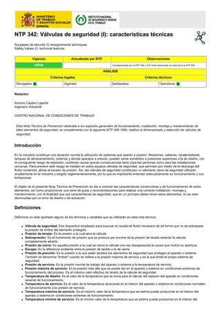 NTP 342: Válvulas de seguridad (I): características técnicas
Soupapes de sécurité (I) rensignements techniques
Safety Valves (I): technical features
Vigencia

Actualizada por NTP

Válida

Observaciones
Complementada por la NTP 346 y 510. Está relacionada con este tema la NTP 509.

ANÁLISIS
Criterios legales
Derogados: Sí

Vigentes:

Criterios técnicos
Desfasados:

Operativos: Sí

Redactor:
Antonio Cejalvo Lapeña
Ingeniero Industrial
CENTRO NACIONAL DE CONDICIONES DE TRABAJO
Esta Nota Técnica de Prevención dedicada a los aspectos generales de funcionamiento, instalación, montaje y mantenimiento de
tales elementos de seguridad, se complementa con la siguiente NTP 346-1994, relativa al dimensionado y selección de válvulas de
seguridad.

Introducción
En la industria constituye una situación normal la utilización de sistemas que operan a presión. Reactores, calderas, recalentadores,
tanques de almacenamiento, tuberías y demás aparatos a presión, pueden verse sometidos a presiones superiores a la de diseño, con
el consiguiente riesgo de explosión, pudiendo causar graves consecuencias tanto para las personas como para las instalaciones
cercanas. Para prevenir este riesgo se instalan en estos equipos válvulas de seguridad, que permitan por medio de la descarga del
fluido contenido, aliviar el exceso de presión. Así, las válvulas de seguridad constituyen un elemento clave de seguridad utilizado
ampliamente en la industria y exigido reglamentariamente, por lo que es importante entender adecuadamente su funcionamiento y sus
limitaciones.
El objeto de la presente Nota Técnica de Prevención es dar a conocer las características constructivas y de funcionamiento de estos
elementos, así como proporcionar una serie de guias y recomendaciones para realizar una correcta instalación, montaje y
mantenimiento, con la finalidad que sus características de seguridad, que en un principio deben tener estos elementos, no se vean
disminuidas por un error de diseño o de actuación.

Definiciones
Definimos en este apartado alguno de los términos y variables que se utilizarán en esta nota técnica.
q

q
q

q
q
q

q
q

q

q

q

q

Válvula de seguridad: Ese dispositivo empleado para evacuar el caudal de fluido necesario de tal forma que no se sobrepase
la presión de timbre del elemento protegido.
Presión de tarado: Es la presión a la cual abre la válvula.
Sobrepresión: Es el incremento de presión que se produce por encima de la presión de tarado estando la válvula
completamente abierta.
Presión de cierre: Es aquella presión a la cual se cierra la válvula una vez desaparecida la causa que motivó su apertura.
Escape: Es la diferencia existente entre la presión de tarado y la de cierre.
Presión de precinto: Es la presión a la que están tarados los elementos de seguridad que protegen el aparato o sistema.
También se denomina "timbre" cuando se refiere a la presión máxima de servicio y es la que limita el propio sistema de
seguridad.
Presión de servicio: Es la presión normal de trabajo del aparato o sistema a la temperatura de servicio.
Presión máxima de servicio: Es la presión más alta que se puede dar en el aparato o sistema en condiciones extremas de
funcionamiento del proceso. Es el máximo valor efectivo de tarado de la válvula de seguridad.
Temperatura de diseño: Es el valor de la temperatura que se toma para el cálculo del espesor del aparato en condiciones
severas de funcionamiento.
Temperatura de servicio: Es el valor de la temperatura alcanzada en el interior del aparato o sistema en condiciones normales
de funcionamiento a la presión de servicio.
Temperatura máxima de servicio: Es el máximo valor de la temperatura que se estima puede producirse en el interior del
aparato o sistema en condiciones extremas de funcionamiento.
Temperatura mínima de servicio: Es el mínimo valor de la temperatura que se estima pueda producirse en el interior del

 