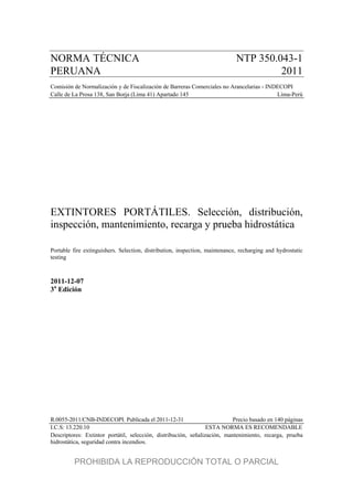 NORMA TÉCNICA NTP 350.043-1
PERUANA 2011
Comisión de Normalización y de Fiscalización de Barreras Comerciales no Arancelarias - INDECOPI
Calle de La Prosa 138, San Borja (Lima 41) Apartado 145 Lima-Perú
EXTINTORES PORTÁTILES. Selección, distribución,
inspección, mantenimiento, recarga y prueba hidrostática
Portable fire extinguishers. Selection, distribution, inspection, maintenance, recharging and hydrostatic
testing
2011-12-07
3a
Edición
R.0055-2011/CNB-INDECOPI. Publicada el 2011-12-31 Precio basado en 140 páginas
I.C.S: 13.220.10 ESTA NORMA ES RECOMENDABLE
Descriptores: Extintor portátil, selección, distribución, señalización, mantenimiento, recarga, prueba
hidrostática, seguridad contra incendios.
PROHIBIDA LA REPRODUCCIÓN TOTAL O PARCIAL
 