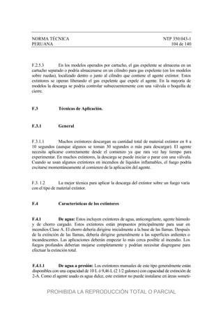 NORMA TÉCNICA NTP 350.043-1
PERUANA 104 de 140
F.2.5.3 En los modelos operados por cartucho, el gas expelente se almacena en un
cartucho separado o podría almacenarse en un cilindro para gas expelente (en los modelos
sobre ruedas), localizado dentro o junto al cilindro que contiene el agente extintor. Estos
extintores se operan liberando el gas expelente que expele el agente. En la mayoría de
modelos la descarga se podría controlar subsecuentemente con una válvula o boquilla de
cierre.
F.3 Técnicas de Aplicación.
F.3.1 General
F.3.1.1 Muchos extintores descargan su cantidad total de material extintor en 8 a
10 segundos (aunque algunos se toman 30 segundos o más para descargar). El agente
necesita aplicarse correctamente desde el comienzo ya que rara vez hay tiempo para
experimentar. En muchos extintores, la descarga se puede iniciar o parar con una válvula.
Cuando se usan algunos extintores en incendios de líquidos inflamables, el fuego podría
excitarse momentáneamente al comienzo de la aplicación del agente.
F.3. 1.2 La mejor técnica para aplicar la descarga del extintor sobre un fuego varía
con el tipo de material extintor.
F.4 Características de los extintores
F.4.1 De agua: Estos incluyen extintores de agua, anticongelante, agente húmedo
y de chorro cargado. Estos extintores están propuestos principalmente para usar en
incendios Clase A. El chorro debería dirigirse inicialmente a la base de las llamas. Después
de la extinción de las llamas, debería dirigirse generalmente a las superficies ardientes o
incandescentes. Las aplicaciones deberán empezar lo más cerca posible al incendio. Los
fuegos profundos deberían mojarse completamente y podrían necesitar disgregarse para
efectuar la extinción total.
F.4.1.1 De agua a presión: Los extintores manuales de este tipo generalmente están
disponibles con una capacidad de 10 L ó 9,46 L (2 1/2 galones) con capacidad de extinción de
2-A. Como el agente usado es agua dulce, este extintor no puede instalarse en áreas someti-
PROHIBIDA LA REPRODUCCIÓN TOTAL O PARCIAL
 