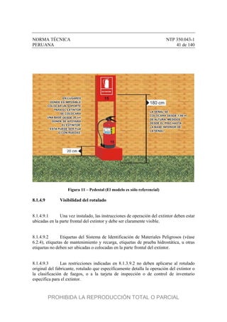 NORMA TÉCNICA NTP 350.043-1
PERUANA 41 de 140
Figura 11 – Pedestal (El modelo es sólo referencial)
8.1.4.9 Visibilidad del rotulado
8.1.4.9.1 Una vez instalado, las instrucciones de operación del extintor deben estar
ubicadas en la parte frontal del extintor y debe ser claramente visible.
8.1.4.9.2 Etiquetas del Sistema de Identificación de Materiales Peligrosos (véase
6.2.4), etiquetas de mantenimiento y recarga, etiquetas de prueba hidrostática, u otras
etiquetas no deben ser ubicadas o colocadas en la parte frontal del extintor.
8.1.4.9.3 Las restricciones indicadas en 8.1.3.9.2 no deben aplicarse al rotulado
original del fabricante, rotulado que específicamente detalla la operación del extintor o
la clasificación de fuegos, o a la tarjeta de inspección o de control de inventario
específica para el extintor.
PROHIBIDA LA REPRODUCCIÓN TOTAL O PARCIAL
 